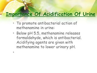 Importance Of Acidification Of Urine
• To promote antibacterial action of
methenamine in urine:
• Below pH 5.5, methenamine releases
formaldehyde, which is antibacterial.
Acidifying agents are given with
methenamine to lower urinary pH.
•
 