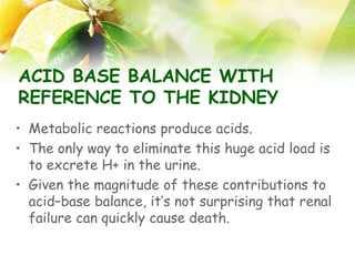 ACID BASE BALANCE WITH
REFERENCE TO THE KIDNEY
• Metabolic reactions produce acids.
• The only way to eliminate this huge acid load is
to excrete H+ in the urine.
• Given the magnitude of these contributions to
acid–base balance, it’s not surprising that renal
failure can quickly cause death.
 