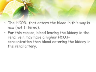 • The HCO3- that enters the blood in this way is
new (not filtered).
• For this reason, blood leaving the kidney in the
renal vein may have a higher HCO3-
concentration than blood entering the kidney in
the renal artery.
 