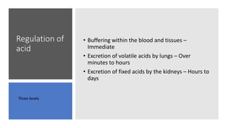 Regulation of
acid
• Buffering within the blood and tissues –
Immediate
• Excretion of volatile acids by lungs – Over
minutes to hours
• Excretion of fixed acids by the kidneys – Hours to
days
Three levels
 