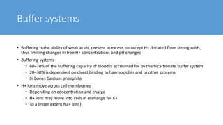 Buffer systems
• Buffering is the ability of weak acids, present in excess, to accept H+ donated from strong acids,
thus limiting changes in free H+ concentrations and pH changes
• Buffering systems
• 60–70% of the buffering capacity of blood is accounted for by the bicarbonate buffer system
• 20–30% is dependent on direct binding to haemoglobin and to other proteins
• In bones Calcium phosphite
• H+ ions move across cell membranes
• Depending on concentration and charge
• H+ ions may move into cells in exchange for K+
• To a lesser extent Na+ ions)
 