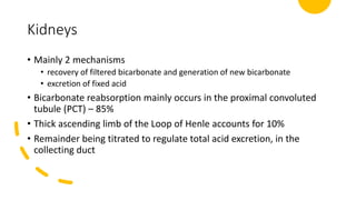 Kidneys
• Mainly 2 mechanisms
• recovery of filtered bicarbonate and generation of new bicarbonate
• excretion of fixed acid
• Bicarbonate reabsorption mainly occurs in the proximal convoluted
tubule (PCT) – 85%
• Thick ascending limb of the Loop of Henle accounts for 10%
• Remainder being titrated to regulate total acid excretion, in the
collecting duct
 