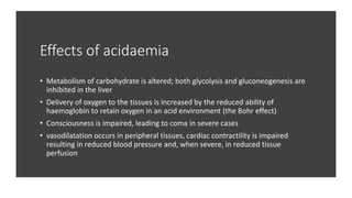 Effects of acidaemia
• Metabolism of carbohydrate is altered; both glycolysis and gluconeogenesis are
inhibited in the liver
• Delivery of oxygen to the tissues is increased by the reduced ability of
haemoglobin to retain oxygen in an acid environment (the Bohr effect)
• Consciousness is impaired, leading to coma in severe cases
• vasodilatation occurs in peripheral tissues, cardiac contractility is impaired
resulting in reduced blood pressure and, when severe, in reduced tissue
perfusion
 