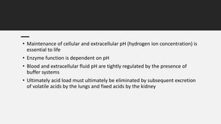 • Maintenance of cellular and extracellular pH (hydrogen ion concentration) is
essential to life
• Enzyme function is dependent on pH
• Blood and extracellular fluid pH are tightly regulated by the presence of
buffer systems
• Ultimately acid load must ultimately be eliminated by subsequent excretion
of volatile acids by the lungs and fixed acids by the kidney
 