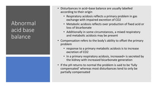 Abnormal
acid base
balance
• Disturbances in acid–base balance are usually labelled
according to their origin
• Respiratory acidosis reflects a primary problem in gas
exchange with impaired excretion of CO2
• Metabolic acidosis reflects over production of fixed acid or
loss of bicarbonate
• Additionally in some circumstances, a mixed respiratory
and metabolic acidosis may be present
• Compensation refers to the body’s ability to offset the primary
problem
• response to a primary metabolic acidosis is to increase
excretion of CO2
• In a primary respiratory acidosis, increased+ is secreted by
the kidney with increased bicarbonate generation
• If the pH returns to normal the problem is said to be ‘fully
compensated’ whereas most disturbances tend to only be
partially compensated
 