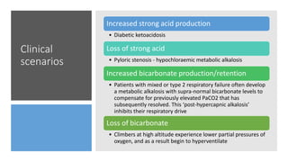 Clinical
scenarios
Increased strong acid production
• Diabetic ketoacidosis
Loss of strong acid
• Pyloric stenosis - hypochloraemic metabolic alkalosis
Increased bicarbonate production/retention
• Patients with mixed or type 2 respiratory failure often develop
a metabolic alkalosis with supra-normal bicarbonate levels to
compensate for previously elevated PaCO2 that has
subsequently resolved. This ‘post-hypercapnic alkalosis’
inhibits their respiratory drive
Loss of bicarbonate
• Climbers at high altitude experience lower partial pressures of
oxygen, and as a result begin to hyperventilate
 