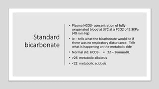 Standard
bicarbonate
• Plasma HCO3- concentration of fully
oxygenated blood at 37C at a PCO2 of 5.3KPa
(40 mm Hg)
• ie – tells what the bicarbonate would be if
there was no respiratory disturbance. Tells
what is happening on the metabolic side
• Normal std. HCO3- = 22 – 26mmol/L
• >26 metabolic alkalosis
• <22 metabolic acidosis
 