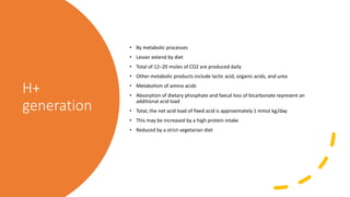 H+
generation
• By metabolic processes
• Lesser extend by diet
• Total of 12–20 moles of CO2 are produced daily
• Other metabolic products include lactic acid, organic acids, and urea
• Metabolism of amino acids
• Absorption of dietary phosphate and faecal loss of bicarbonate represent an
additional acid load
• Total, the net acid load of fixed acid is approximately 1 mmol kg/day
• This may be increased by a high protein intake
• Reduced by a strict vegetarian diet
 