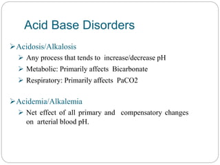 Acid Base Disorders
Acidosis/Alkalosis
 Any process that tends to increase/decrease pH
 Metabolic: Primarily affects Bicarbonate
 Respiratory: Primarily affects PaCO2
Acidemia/Alkalemia
 Net effect of all primary and compensatory changes
on arterial blood pH.
 