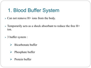 1. Blood Buffer System
 Can not remove H+ ions from the body.
 Temporarily acts as a shock absorbant to reduce the free H+
ion.
 3 buffer system :
 Bicarbonate buffer
 Phosphate buffer
 Protein buffer
 