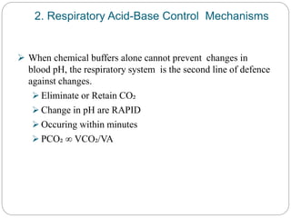 2. Respiratory Acid-Base Control Mechanisms
 When chemical buffers alone cannot prevent changes in
blood pH, the respiratory system is the second line of defence
against changes.
 Eliminate or Retain CO₂
 Change in pH are RAPID
 Occuring within minutes
 PCO₂ ∞ VCO₂/VA
 