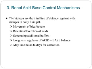 3. Renal Acid-Base Control Mechanisms
 The kidneys are the third line of defence against wide
changes in body fluid pH.
Movement of bicarbonate
Retention/Excretion of acids
Generating additional buffers
 Long term regulator of ACID – BASE balance
 May take hours to days for correction
 