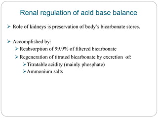 Renal regulation of acid base balance
 Role of kidneys is preservation of body’s bicarbonate stores.
 Accomplished by:
Reabsorption of 99.9% of filtered bicarbonate
Regeneration of titrated bicarbonate by excretion of:
Titratable acidity (mainly phosphate)
Ammonium salts
 