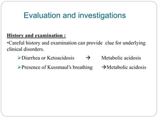 Evaluation and investigations
History and examination :
•Careful history and examination can provide clue for underlying
clinical disorders.
Diarrhea or Ketoacidosis  Metabolic acidosis
Presence of Kussmaul’s breathing Metabolic acidosis
 