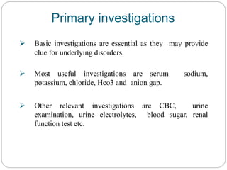  Basic investigations are essential as they may provide
clue for underlying disorders.
 Most useful investigations are serum sodium,
potassium, chloride, Hco3 and anion gap.
 Other relevant investigations are CBC, urine
examination, urine electrolytes, blood sugar, renal
function test etc.
Primary investigations
 