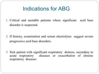 Indications for ABG
1. Critical and unstable patients where significant acid base
disorder is suspected.
2. If history, examination and serum electrolytes suggest severe
progressive acid base disorders.
3. Sick patient with significant respiratory distress, secondary to
acute respiratory diseases or exacerbation of chronic
respiratory diseases
 