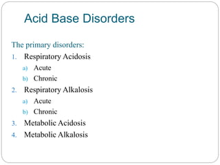 Acid Base Disorders
The primary disorders:
1. Respiratory Acidosis
a) Acute
b) Chronic
2. Respiratory Alkalosis
a) Acute
b) Chronic
3. Metabolic Acidosis
4. Metabolic Alkalosis
 