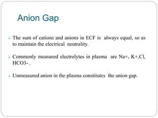  The sum of cations and anions in ECF is always equal, so as
to maintain the electrical neutrality.
 Commonly measured electrolytes in plasma are Na+, K+,Cl,
HCO3- .
 Unmeasured anion in the plasma constitutes the anion gap.
Anion Gap
 