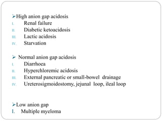 High anion gap acidosis
I. Renal failure
II. Diabetic ketoacidosis
III. Lactic acidosis
IV. Starvation
 Normal anion gap acidosis
I. Diarrhoea
II. Hyperchloremic acidosis
III. External pancreatic or small-bowel drainage
IV. Ureterosigmoidostomy, jejunal loop, ileal loop
Low anion gap
I. Multiple myeloma
 