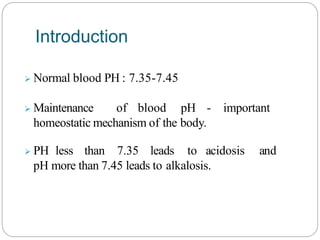 Normal blood PH : 7.35-7.45
 Maintenance of blood pH - important
homeostatic mechanism of the body.
 PH less than 7.35 leads to acidosis and
pH more than 7.45 leads to alkalosis.
Introduction
 