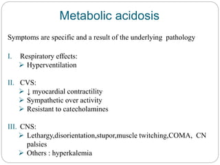 Metabolic acidosis
Symptoms are specific and a result of the underlying pathology
I. Respiratory effects:
 Hyperventilation
II. CVS:
 ↓ myocardial contractility
 Sympathetic over activity
 Resistant to catecholamines
III. CNS:
 Lethargy,disorientation,stupor,muscle twitching,COMA, CN
palsies
 Others : hyperkalemia
 