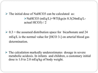  The initial dose of NaHCO3 can be calculated as:
NaHCO3 (mEq/L)=WT(kgs)x 0.3(24mEq/L-
actual HCO3) / 2
 0.3 = the assumed distribution space for bicarbonate and 24
mEq/L is the normal value for [HCO 3-] on arterial blood gas
determination.
 The calculation markedly underestimates dosage in severe
metabolic acidosis. In infants and children, a customary initial
dose is 1.0 to 2.0 mEq/kg of body weight.
 