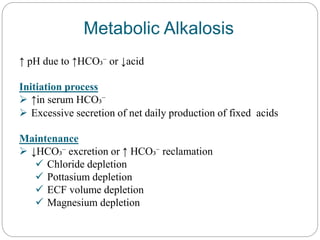 Metabolic Alkalosis
↑ pH due to ↑HCO₃⁻ or ↓acid
Initiation process
 ↑in serum HCO₃⁻
 Excessive secretion of net daily production of fixed acids
Maintenance
 ↓HCO₃⁻ excretion or ↑ HCO₃⁻ reclamation
 Chloride depletion
 Pottasium depletion
 ECF volume depletion
 Magnesium depletion
 
