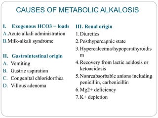 CAUSES OF METABOLIC ALKALOSIS
I. Exogenous HCO3 − loads
A.Acute alkali administration
B.Milk-alkali syndrome
II. Gastrointestinal origin
A. Vomiting
B. Gastric aspiration
C. Congenital chloridorrhea
D. Villous adenoma
III. Renal origin
1.Diuretics
2.Posthypercapnic state
3.Hypercalcemia/hypoparathyroidis
m
4.Recovery from lactic acidosis or
ketoacidosis
5.Nonreabsorbable anions including
penicillin, carbenicillin
6.Mg2+ deficiency
7.K+ depletion
 