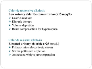 Chloride responsive alkalosis
Low urinary chloride concentration(<15 meq/L)
 Gastric acid loss
 Diuretic therapy
 Volume depletion
 Renal compensation for hypercapnea
Chloride resistant alkalosis
Elevated urinary chloride (>25 meq/L)
 Primary mineralocorticoid excess
 Severe pottasium depletion
 Associated with volume expansion
 