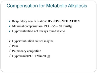 Compensation for Metabolic Alkalosis
 Respiratory compensation: HYPOVENTILATION
 Maximal compensation: PCO₂ 55 – 60 mmHg
 Hypoventilation not always found due to
 Hyperventilation causes may be
 Pain
 Pulmonary congestion
 Hypoxemia(PO₂ < 50mmHg)
 
