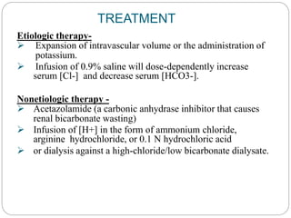 TREATMENT
Etiologic therapy-
 Expansion of intravascular volume or the administration of
potassium.
 Infusion of 0.9% saline will dose-dependently increase
serum [Cl-] and decrease serum [HCO3-].
Nonetiologic therapy -
 Acetazolamide (a carbonic anhydrase inhibitor that causes
renal bicarbonate wasting)
 Infusion of [H+] in the form of ammonium chloride,
arginine hydrochloride, or 0.1 N hydrochloric acid
 or dialysis against a high-chloride/low bicarbonate dialysate.
 