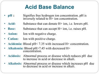 Acid Base Balance
• pH : Signifies free hydrogen ion concentration. pH is
inversely related to H+ ion concentration.
• Acid: Substance that can donate H+ ion, i.e. lowers pH.
• Base: Substance that can accept H+ ion, i.e. raises pH.
• Anion: Ion with negative charge.
• Cation: Ion with positive charge.
• Acidemia: Blood pH< 7.35 with increased H+ concentration.
• Alkalemia: Blood pH>7.45 with decreased H+
concentration.
• Acidosis: Abnormal process or disease which reduces pH due
to increase in acid or decrease in alkali.
• Alkalosis: Abnormal process or disease which increases pH due
to decrease in acid or increase in alkali.
 