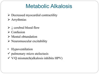 Metabolic Alkalosis
 Decreased myocardial contractility
 Arrythmias
 ↓ cerebral blood flow
 Confusion
 Mental obtundation
 Neuromuscular excitability
• Hypoventilation
 pulmonary micro atelectasis
 V/Q mismatch(alkalosis inhibits HPV)
 
