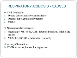 RESPIRATORY ACIDOSIS - CAUSES
 CNS Depression
1) Drugs: Opiates,sedatives,anaesthetics
2) Obesity hypoventilation syndrome
3) Stroke
 Neuromuscular Disorders
1) Neurologic: MS, Polio, GBS, Tetanus, Botulism, High Cord
lesions
2) MUSCLE:↓K⁺,↓PO₄, Muscular Dystrophy
 Airway Obstruction
 COPD, Acute aspiration, Laryngospasm
 