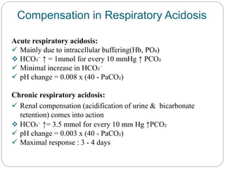 Compensation in Respiratory Acidosis
Acute respiratory acidosis:
 Mainly due to intracellular buffering(Hb, PO₄)
 HCO₃⁻ ↑ = 1mmol for every 10 mmHg ↑ PCO₂
 Minimal increase in HCO₃⁻
 pH change = 0.008 x (40 - PaCO₂)
Chronic respiratory acidosis:
 Renal compensation (acidification of urine & bicarbonate
retention) comes into action
 HCO₃⁻ ↑= 3.5 mmol for every 10 mm Hg ↑PCO₂
 pH change = 0.003 x (40 - PaCO₂)
 Maximal response : 3 - 4 days
 