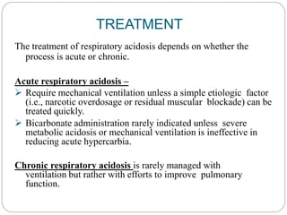TREATMENT
The treatment of respiratory acidosis depends on whether the
process is acute or chronic.
Acute respiratory acidosis –
 Require mechanical ventilation unless a simple etiologic factor
(i.e., narcotic overdosage or residual muscular blockade) can be
treated quickly.
 Bicarbonate administration rarely indicated unless severe
metabolic acidosis or mechanical ventilation is ineffective in
reducing acute hypercarbia.
Chronic respiratory acidosis is rarely managed with
ventilation but rather with efforts to improve pulmonary
function.
 