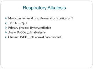 Respiratory Alkalosis
 Most common Acid base abnormality in critically ill
 ↓PCO₂ → ↑pH
 Primary process: Hyperventilation
 Acute: PaCO₂ ↓,pH-alkalemic
 Chronic: PaCO₂↓,pH normal / near normal
 