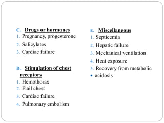 C. Drugs or hormones
1. Pregnancy, progesterone
2. Salicylates
3. Cardiac failure
D. Stimulation of chest
receptors
1. Hemothorax
2. Flail chest
3. Cardiac failure
4. Pulmonary embolism
E. Miscellaneous
1. Septicemia
2. Hepatic failure
3. Mechanical ventilation
4. Heat exposure
5. Recovery from metabolic
 acidosis
 