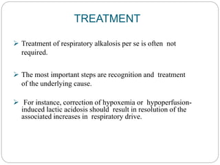 TREATMENT
 Treatment of respiratory alkalosis per se is often not
required.
 The most important steps are recognition and treatment
of the underlying cause.
 For instance, correction of hypoxemia or hypoperfusion-
induced lactic acidosis should result in resolution of the
associated increases in respiratory drive.
 