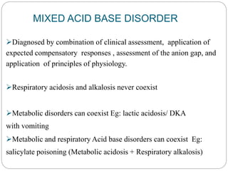 MIXED ACID BASE DISORDER
Diagnosed by combination of clinical assessment, application of
expected compensatory responses , assessment of the anion gap, and
application of principles of physiology.
Respiratory acidosis and alkalosis never coexist
Metabolic disorders can coexist Eg: lactic acidosis/ DKA
with vomiting
Metabolic and respiratory Acid base disorders can coexist Eg:
salicylate poisoning (Metabolic acidosis + Respiratory alkalosis)
 