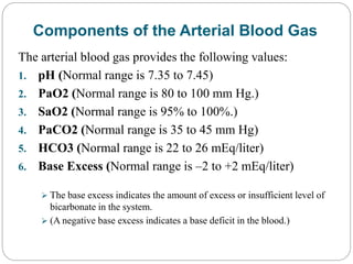Components of the Arterial Blood Gas
The arterial blood gas provides the following values:
1. pH (Normal range is 7.35 to 7.45)
2. PaO2 (Normal range is 80 to 100 mm Hg.)
3. SaO2 (Normal range is 95% to 100%.)
4. PaCO2 (Normal range is 35 to 45 mm Hg)
5. HCO3 (Normal range is 22 to 26 mEq/liter)
6. Base Excess (Normal range is –2 to +2 mEq/liter)
 The base excess indicates the amount of excess or insufficient level of
bicarbonate in the system.
 (A negative base excess indicates a base deficit in the blood.)
 