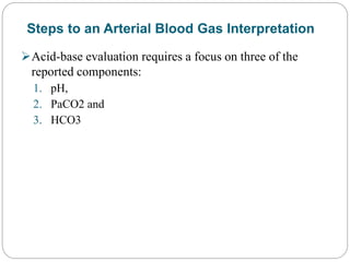 Steps to an Arterial Blood Gas Interpretation
Acid-base evaluation requires a focus on three of the
reported components:
1. pH,
2. PaCO2 and
3. HCO3
 