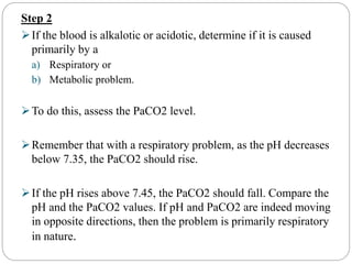 Step 2
If the blood is alkalotic or acidotic, determine if it is caused
primarily by a
a) Respiratory or
b) Metabolic problem.
To do this, assess the PaCO2 level.
Remember that with a respiratory problem, as the pH decreases
below 7.35, the PaCO2 should rise.
If the pH rises above 7.45, the PaCO2 should fall. Compare the
pH and the PaCO2 values. If pH and PaCO2 are indeed moving
in opposite directions, then the problem is primarily respiratory
in nature.
 