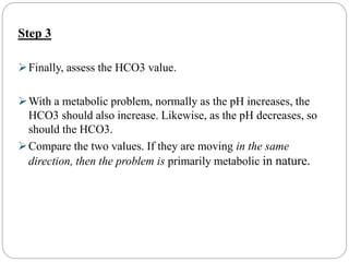 Step 3
Finally, assess the HCO3 value.
With a metabolic problem, normally as the pH increases, the
HCO3 should also increase. Likewise, as the pH decreases, so
should the HCO3.
Compare the two values. If they are moving in the same
direction, then the problem is primarily metabolic in nature.
 