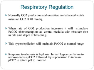 Respiratory Regulation
 Normally CO2 production and excretion are balanced which
maintain CO2 at 40 mm hg.
 When rate of CO2 production increases it will stimulate
PaCO2 chemoreceptors at central medulla with resultant rise
in rate and depth of breathing.
 This hyperventilation will maintain PaCO2 at normal range.
 Response to alkalosis is biphasic. Initial hyperventilation to
remove excess pCO2 followed by suppression to increase
pCO2 to return pH to normal
 