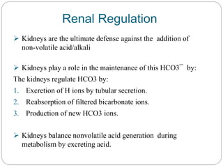 Renal Regulation
 Kidneys are the ultimate defense against the addition of
non-volatile acid/alkali
 Kidneys play a role in the maintenance of this HCO3¯ by:
The kidneys regulate HCO3 by:
1. Excretion of H ions by tubular secretion.
2. Reabsorption of filtered bicarbonate ions.
3. Production of new HCO3 ions.
 Kidneys balance nonvolatile acid generation during
metabolism by excreting acid.
 