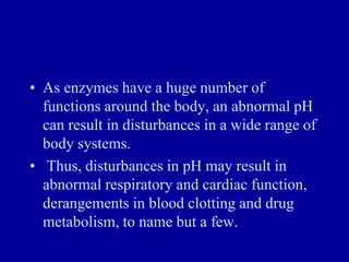 • As enzymes have a huge number of
functions around the body, an abnormal pH
can result in disturbances in a wide range of
body systems.
• Thus, disturbances in pH may result in
abnormal respiratory and cardiac function,
derangements in blood clotting and drug
metabolism, to name but a few.
 