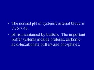 • The normal pH of systemic arterial blood is
7.35-7.45.
• pH is maintained by buffers. The important
buffer systems include proteins, carbonic
acid-bicarbonate buffers and phosphates.
 