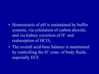 • Homeostasis of pH is maintained by buffer
systems, via exhalation of carbon dioxide,
and via kidney excretion of H+ and
reabsorption of HCO3
- .
• The overall acid-base balance is maintained
by controlling the H+ conc. of body fluids,
especially ECF.
 