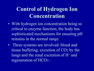 Control of Hydrogen Ion
Concentration
• With hydrogen ion concentration being so
critical to enzyme function, the body has
sophisticated mechanisms for ensuring pH
remains in the normal range.
• Three systems are involved: blood and
tissue buffering, excretion of CO2 by the
lungs and the renal excretion of H+ and
regeneration of HCO3-.
 